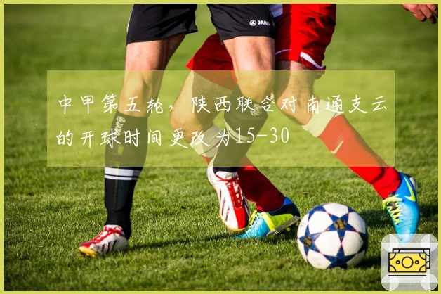 中甲第五轮，陕西联合对南通支云的开球时间更改为15-30