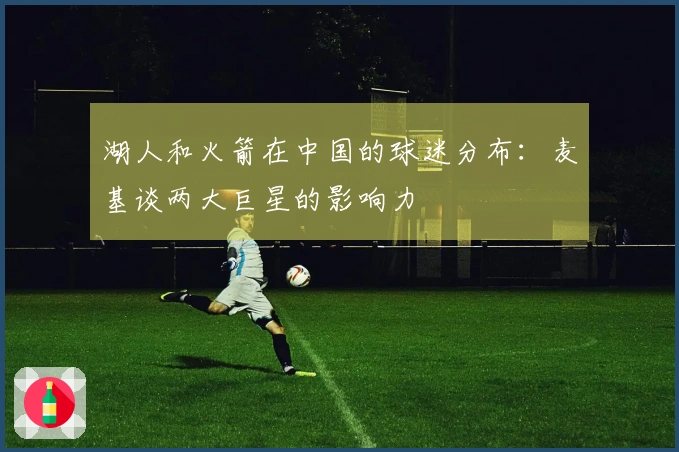 湖人和火箭在中国的球迷分布：麦基谈两大巨星的影响力